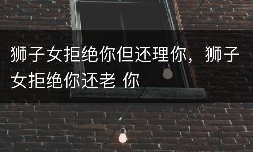 狮子女拒绝你但还理你，狮子女拒绝你还老 你