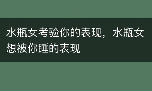 水瓶女考验你的表现，水瓶女想被你睡的表现
