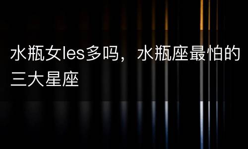 水瓶女les多吗，水瓶座最怕的三大星座