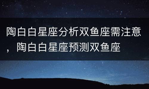 陶白白星座分析双鱼座需注意，陶白白星座预测双鱼座