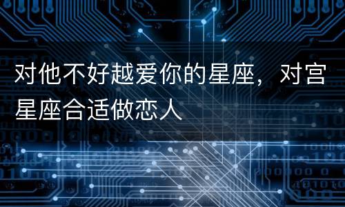 对他不好越爱你的星座，对宫星座合适做恋人