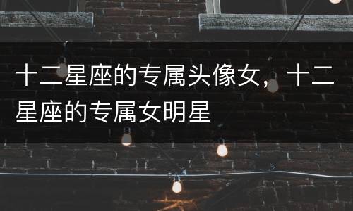 十二星座的专属头像女，十二星座的专属女明星
