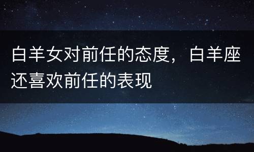 白羊女对前任的态度，白羊座还喜欢前任的表现