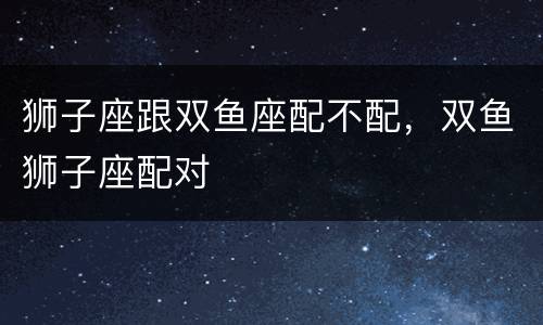 狮子座跟双鱼座配不配，双鱼狮子座配对
