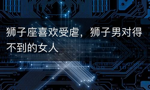 狮子座喜欢受虐，狮子男对得不到的女人