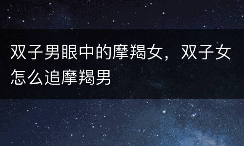 双子男眼中的摩羯女，双子女怎么追摩羯男