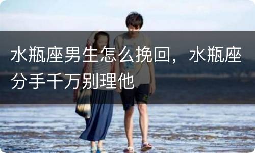 水瓶座男生怎么挽回，水瓶座分手千万别理他