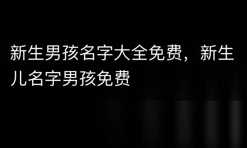新生男孩名字大全免费，新生儿名字男孩免费