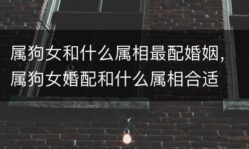 属狗女和什么属相最配婚姻，属狗女婚配和什么属相合适