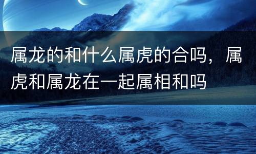 属龙的和什么属虎的合吗，属虎和属龙在一起属相和吗