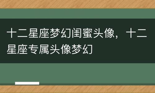 十二星座梦幻闺蜜头像，十二星座专属头像梦幻