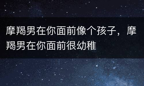 摩羯男在你面前像个孩子，摩羯男在你面前很幼稚