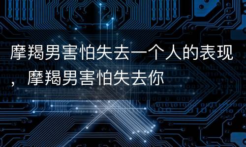 摩羯男害怕失去一个人的表现，摩羯男害怕失去你