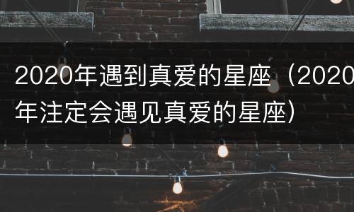 2020年遇到真爱的星座（2020年注定会遇见真爱的星座）