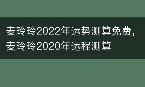 麦玲玲2022年运势测算免费，麦玲玲2020年运程测算