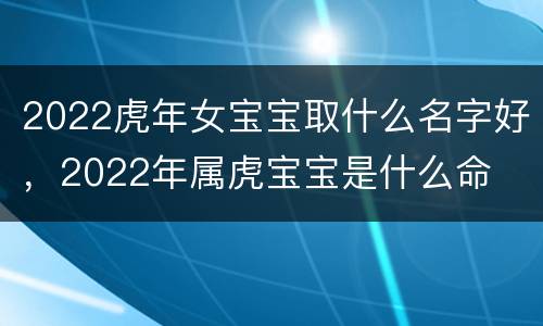 2022虎年女宝宝取什么名字好，2022年属虎宝宝是什么命