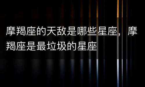 摩羯座的天敌是哪些星座，摩羯座是最垃圾的星座