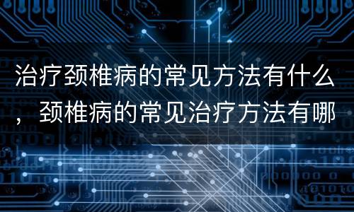 治疗颈椎病的常见方法有什么，颈椎病的常见治疗方法有哪些