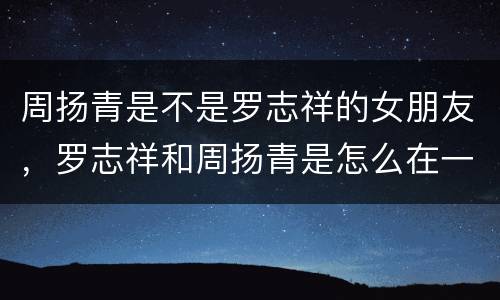 周扬青是不是罗志祥的女朋友，罗志祥和周扬青是怎么在一起的？