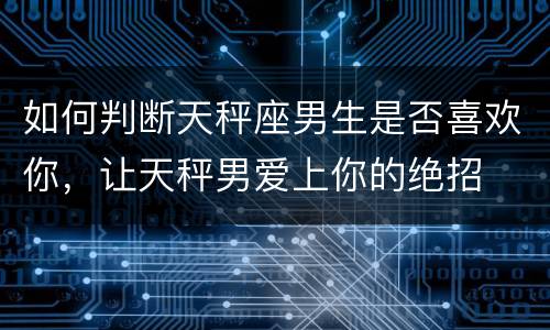 如何判断天秤座男生是否喜欢你，让天秤男爱上你的绝招