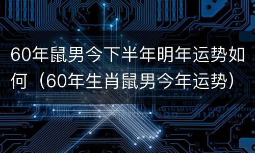 60年鼠男今下半年明年运势如何（60年生肖鼠男今年运势）