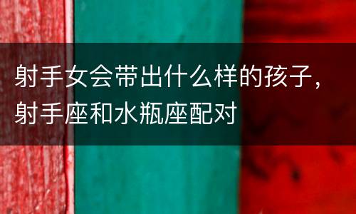 射手女会带出什么样的孩子，射手座和水瓶座配对