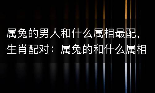 属兔的男人和什么属相最配，生肖配对：属兔的和什么属相最配