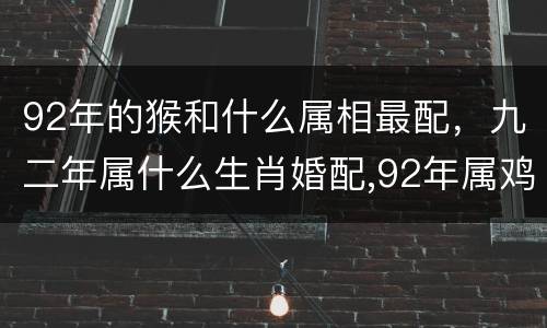 92年的猴和什么属相最配，九二年属什么生肖婚配,92年属鸡的