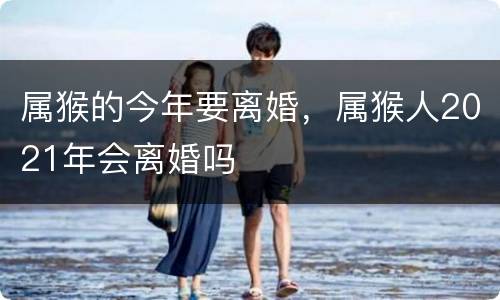 属猴的今年要离婚，属猴人2021年会离婚吗