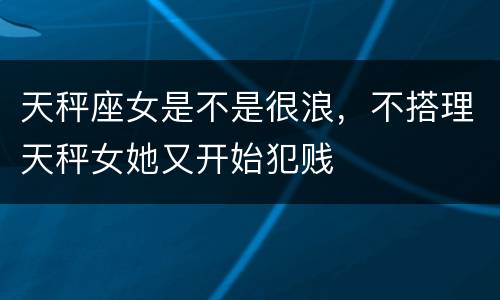天秤座女是不是很浪，不搭理天秤女她又开始犯贱