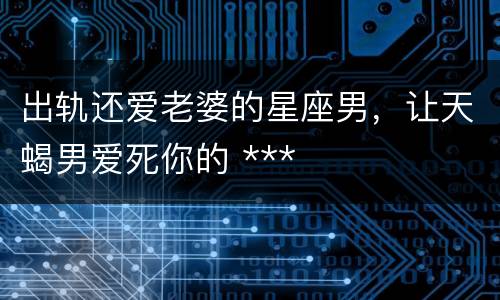 出轨还爱老婆的星座男，让天蝎男爱死你的 ***