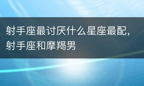 射手座最讨厌什么星座最配，射手座和摩羯男