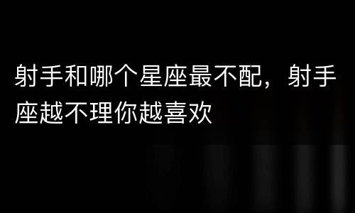 射手和哪个星座最不配，射手座越不理你越喜欢