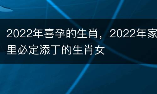 2022年喜孕的生肖，2022年家里必定添丁的生肖女