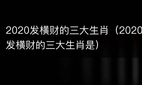 2020发横财的三大生肖（2020发横财的三大生肖是）
