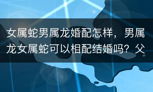 女属蛇男属龙婚配怎样，男属龙女属蛇可以相配结婚吗？父母辈都说这两个属相