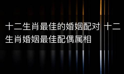 十二生肖最佳的婚姻配对 十二生肖婚姻最佳配偶属相