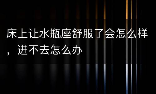 床上让水瓶座舒服了会怎么样，进不去怎么办