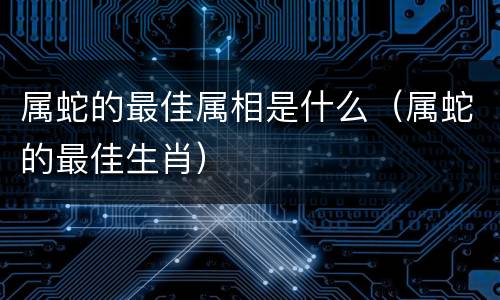 属蛇的最佳属相是什么（属蛇的最佳生肖）