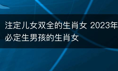 注定儿女双全的生肖女 2023年必定生男孩的生肖女