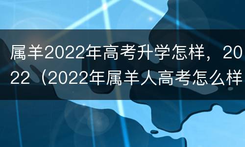 属羊2022年高考升学怎样，2022（2022年属羊人高考怎么样）