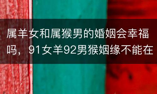 属羊女和属猴男的婚姻会幸福吗，91女羊92男猴姻缘不能在一起