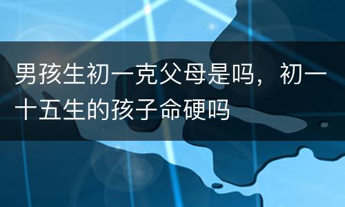 男孩生初一克父母是吗，初一十五生的孩子命硬吗