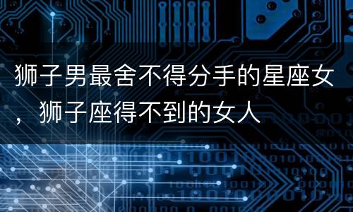 狮子男最舍不得分手的星座女，狮子座得不到的女人
