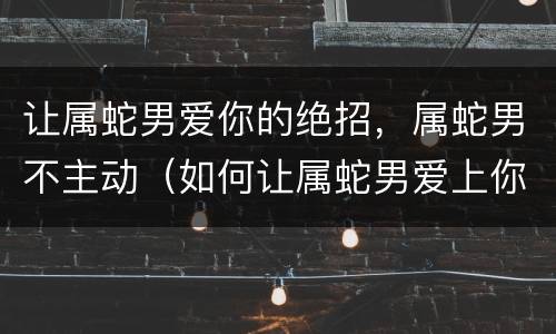 让属蛇男爱你的绝招，属蛇男不主动（如何让属蛇男爱上你）