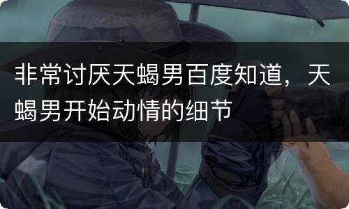 非常讨厌天蝎男百度知道，天蝎男开始动情的细节