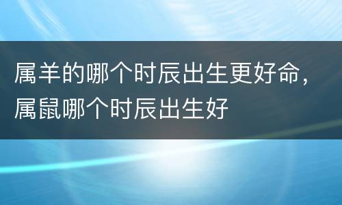 属羊的哪个时辰出生更好命，属鼠哪个时辰出生好