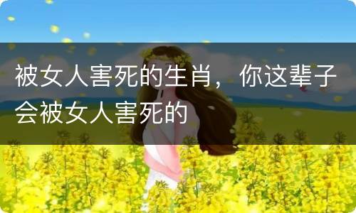 被女人害死的生肖，你这辈子会被女人害死的