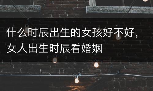 什么时辰出生的女孩好不好，女人出生时辰看婚姻