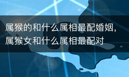 属猴的和什么属相最配婚姻，属猴女和什么属相最配对